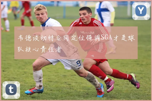 韦德谈切特合同定位强调SGA才是球队核心责任者