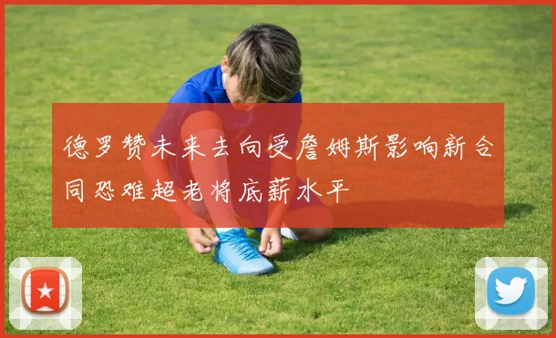 德罗赞未来去向受詹姆斯影响新合同恐难超老将底薪水平