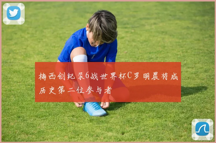 梅西创纪录6战世界杯C罗明晨将成历史第二位参与者