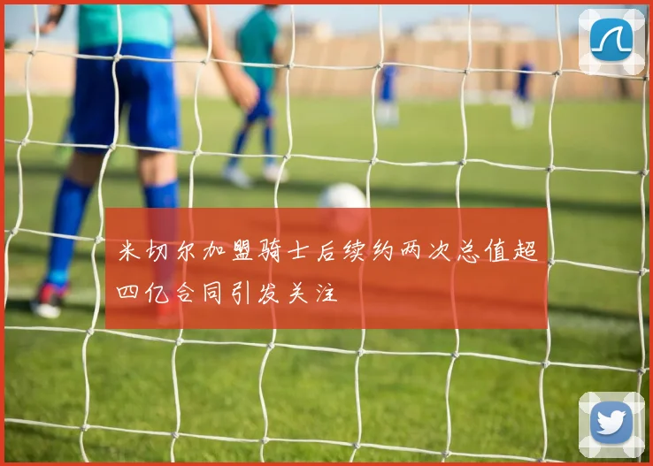 米切尔加盟骑士后续约两次总值超四亿合同引发关注