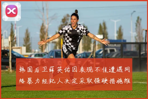 韩国后卫薛英佑因表现不佳遭遇网络暴力经纪人决定采取强硬措施维护权益