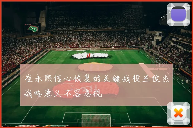 崔永熙信心恢复的关键战役王俊杰战略意义不容忽视