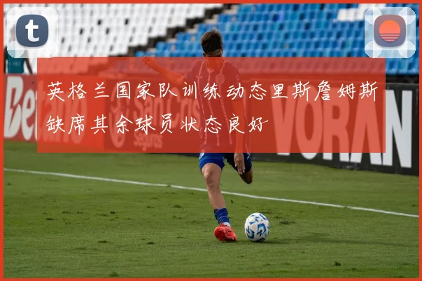 英格兰国家队训练动态里斯詹姆斯缺席其余球员状态良好