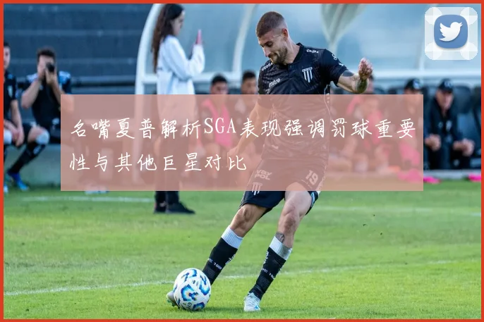 名嘴夏普解析SGA表现强调罚球重要性与其他巨星对比
