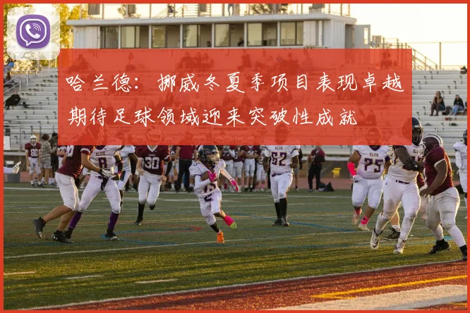 哈兰德：挪威冬夏季项目表现卓越期待足球领域迎来突破性成就