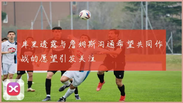 库里透露与詹姆斯沟通希望共同作战的愿望引发关注