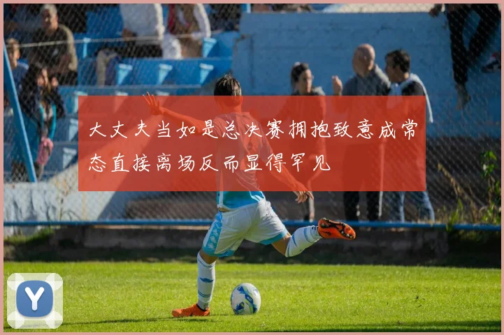 大丈夫当如是总决赛拥抱致意成常态直接离场反而显得罕见