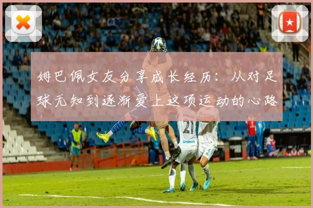姆巴佩女友分享成长经历：从对足球无知到逐渐爱上这项运动的心路历程