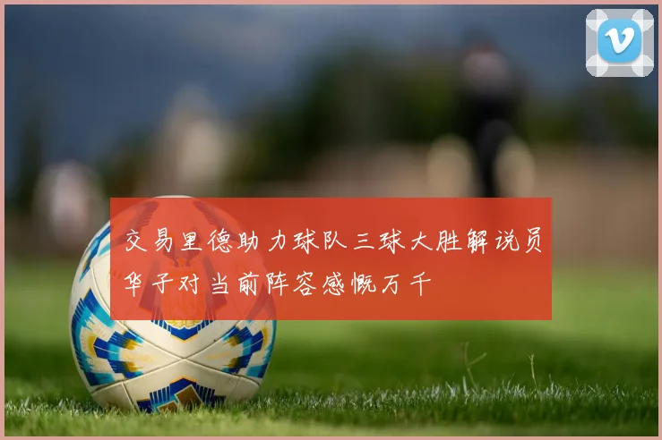 交易里德助力球队三球大胜解说员华子对当前阵容感慨万千